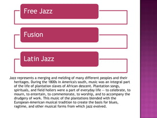 Jazz represents a merging and melding of many different peoples and their heritages. During the 1800s in America's south, music was an integral part of the life of plantation slaves of African descent. Plantation songs, spirituals, and field hollers were a part of everyday life -- to celebrate, to mourn, to entertain, to commemorate, to worship, and to accompany the drudgery of work. This music of the plantations blended with the European-American musical tradition to create the basis for blues, ragtime, and other musical forms from which jazz evolved. 