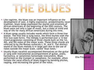 Like ragtime, the blues was an important influence on the development of jazz. A highly expressive, predominantly vocal tradition, blues songs expressed the stories and emotions of African-Americans at the beginning of the 20th century. The blues were not only a type of music, but a state of mind and way of life for many African-Americans during this time.  A blues songs usually includes words which form a three-line stanze. The first line is sung twice, the third rhymes with the first two (aab form). The melody is performed over a 12-bar chord progression consisting of three chords built on the 1st, 4th, and 5th notes of the major scale. These three chords are referred to by the Roman numerals I, IV, and V. The distinct sound of the blues melody is in large part due to the use of notes outside the major scale, called "blue notes."  Usually blues vocalists accompanied themselves on the guitar or sang with instrumental accompaniment of guitar, piano, harmonica, or sometimes homemade instruments. Blues performed on the trumpet or saxophone, for example, often imitate the vocal effects of blues singers by bending pitches, rasping, and recreating the growl of the voice.  Ella Fitzgerald 