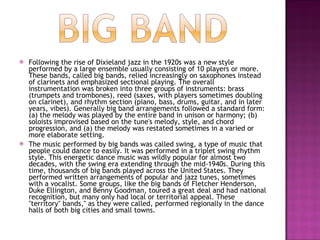 Following the rise of Dixieland jazz in the 1920s was a new style performed by a large ensemble usually consisting of 10 players or more. These bands, called big bands, relied increasingly on saxophones instead of clarinets and emphasized sectional playing. The overall instrumentation was broken into three groups of instruments: brass (trumpets and trombones), reed (saxes, with players sometimes doubling on clarinet), and rhythm section (piano, bass, drums, guitar, and in later years, vibes). Generally big band arrangements followed a standard form: (a) the melody was played by the entire band in unison or harmony; (b) soloists improvised based on the tune's melody, style, and chord progression, and (a) the melody was restated sometimes in a varied or more elaborate setting.  The music performed by big bands was called swing, a type of music that people could dance to easily. It was performed in a triplet swing rhythm style. This energetic dance music was wildly popular for almost two decades, with the swing era extending through the mid-1940s. During this time, thousands of big bands played across the United States. They performed written arrangements of popular and jazz tunes, sometimes with a vocalist. Some groups, like the big bands of Fletcher Henderson, Duke Ellington, and Benny Goodman, toured a great deal and had national recognition, but many only had local or territorial appeal. These "territory" bands," as they were called, performed regionally in the dance halls of both big cities and small towns.  