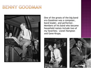 One of the greats of the big band era Goodman was a composer, band leader, and performer.  Members of his band who became household names include two of my favorites;  Lionel Hampton and Gene Krupa. 