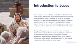 Introduction to Jesus
Jesus, also known as Jesus Christ, is a central figure in Christianity and is
widely regarded as the Messiah. His teachings and life have had a profound
impact on the world, and he is considered the son of God by Christians.
According to the New Testament of the Bible, Jesus was born in Bethlehem
and spent much of his life in Nazareth. He is recognized as a religious
leader and is believed to have performed miracles, preached about love and
compassion, and ultimately sacrificed himself for the salvation of humanity.
Throughout history, Jesus has been depicted in various forms of art,
literature, and culture. His influence extends beyond religious contexts, as
his teachings have inspired countless individuals and movements
advocating for peace, justice, and forgiveness. Jesus' life and message
continue to be studied, debated, and celebrated around the world, making
him a timeless and revered figure in human history.
 