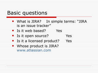 Basic questions What is JIRA?  In simple terms: “JIRA is an issue tracker” Is it web based? Yes Is it open source? Yes Is it a licensed product? Yes Whose product is JIRA?   www.atlassian.com 