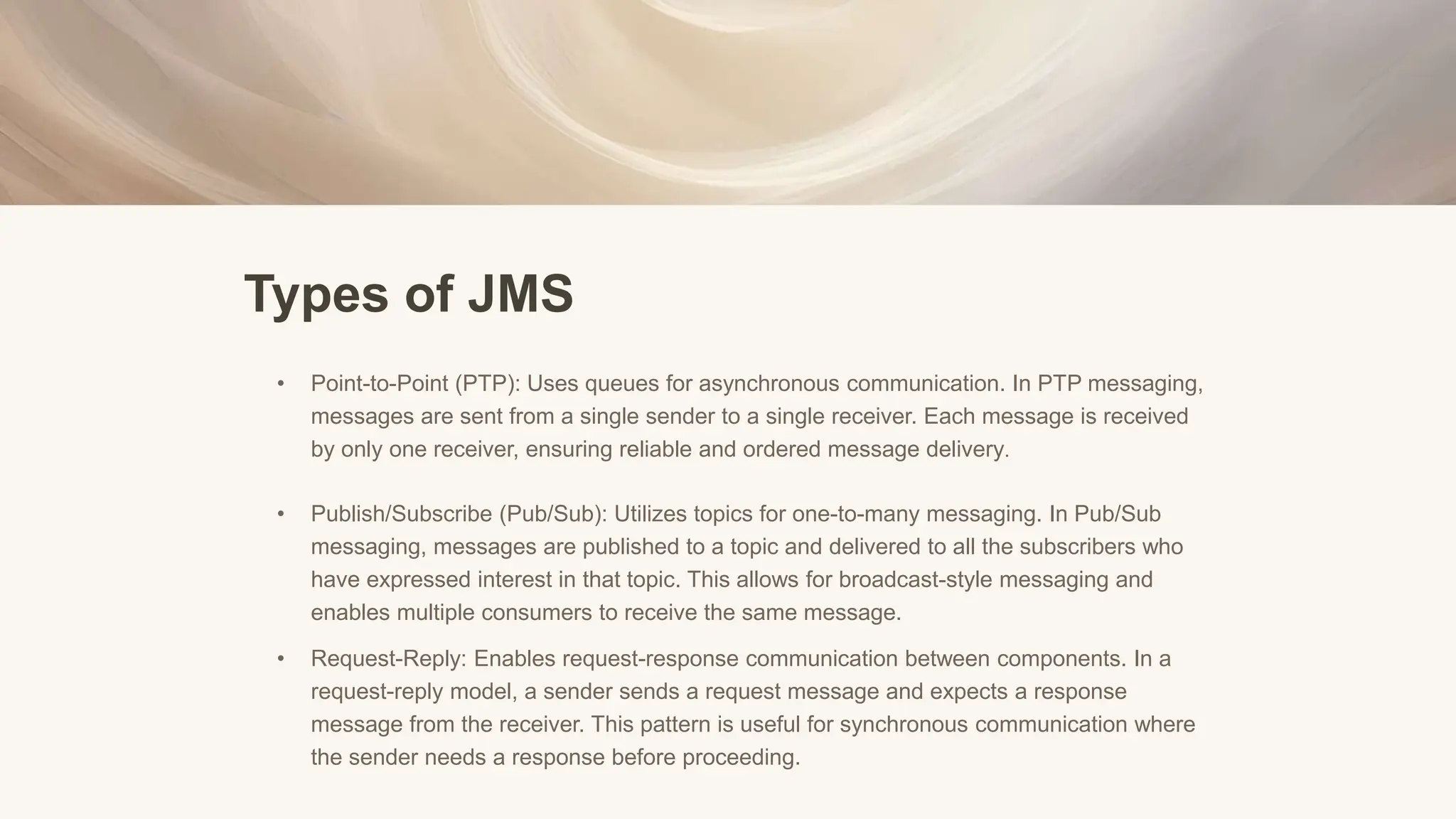 Types of JMS
• Point-to-Point (PTP): Uses queues for asynchronous communication. In PTP messaging,
messages are sent from a single sender to a single receiver. Each message is received
by only one receiver, ensuring reliable and ordered message delivery.
• Publish/Subscribe (Pub/Sub): Utilizes topics for one-to-many messaging. In Pub/Sub
messaging, messages are published to a topic and delivered to all the subscribers who
have expressed interest in that topic. This allows for broadcast-style messaging and
enables multiple consumers to receive the same message.
• Request-Reply: Enables request-response communication between components. In a
request-reply model, a sender sends a request message and expects a response
message from the receiver. This pattern is useful for synchronous communication where
the sender needs a response before proceeding.
 
