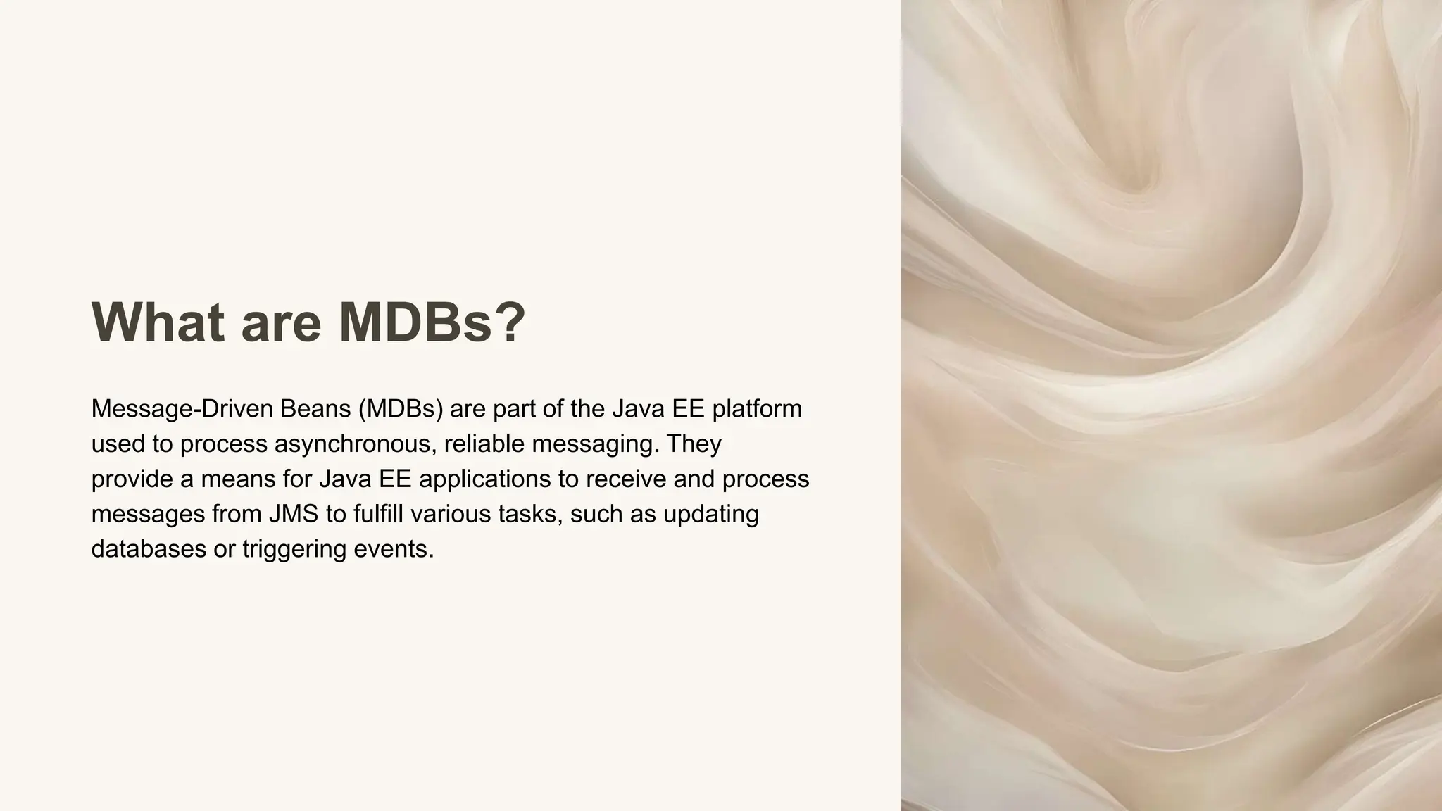 What are MDBs?
Message-Driven Beans (MDBs) are part of the Java EE platform
used to process asynchronous, reliable messaging. They
provide a means for Java EE applications to receive and process
messages from JMS to fulfill various tasks, such as updating
databases or triggering events.
 
