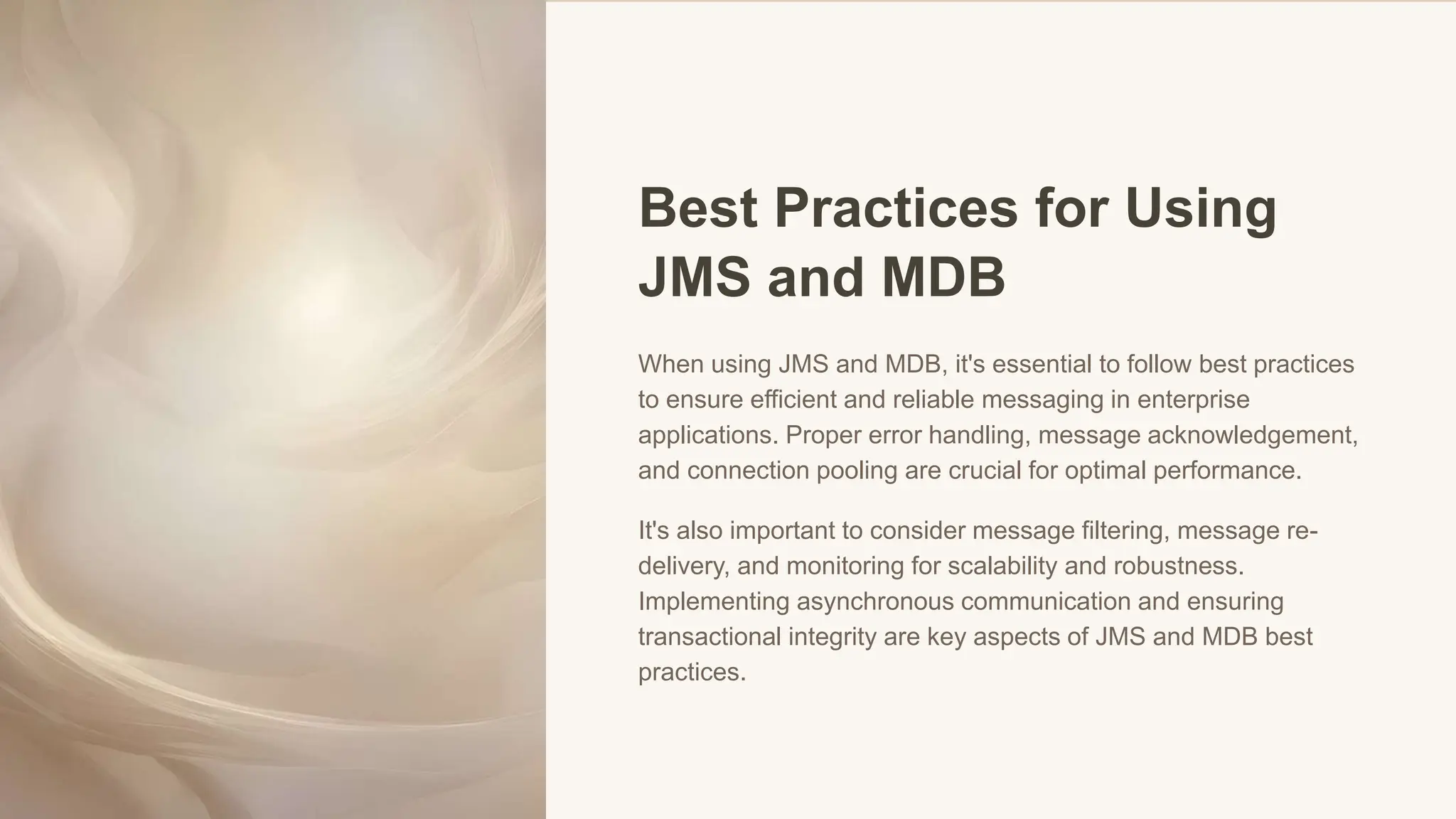 Best Practices for Using
JMS and MDB
When using JMS and MDB, it's essential to follow best practices
to ensure efficient and reliable messaging in enterprise
applications. Proper error handling, message acknowledgement,
and connection pooling are crucial for optimal performance.
It's also important to consider message filtering, message re-
delivery, and monitoring for scalability and robustness.
Implementing asynchronous communication and ensuring
transactional integrity are key aspects of JMS and MDB best
practices.
 