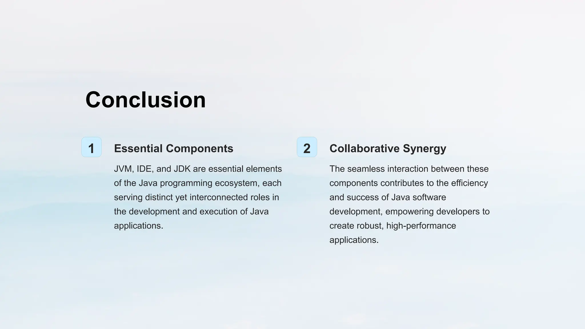 Conclusion
1 Essential Components
JVM, IDE, and JDK are essential elements
of the Java programming ecosystem, each
serving distinct yet interconnected roles in
the development and execution of Java
applications.
2 Collaborative Synergy
The seamless interaction between these
components contributes to the efficiency
and success of Java software
development, empowering developers to
create robust, high-performance
applications.
 