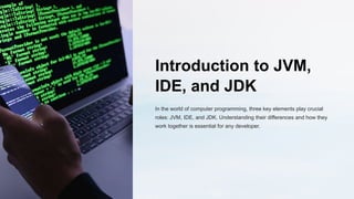 Introduction to JVM,
IDE, and JDK
In the world of computer programming, three key elements play crucial
roles: JVM, IDE, and JDK. Understanding their differences and how they
work together is essential for any developer.
 