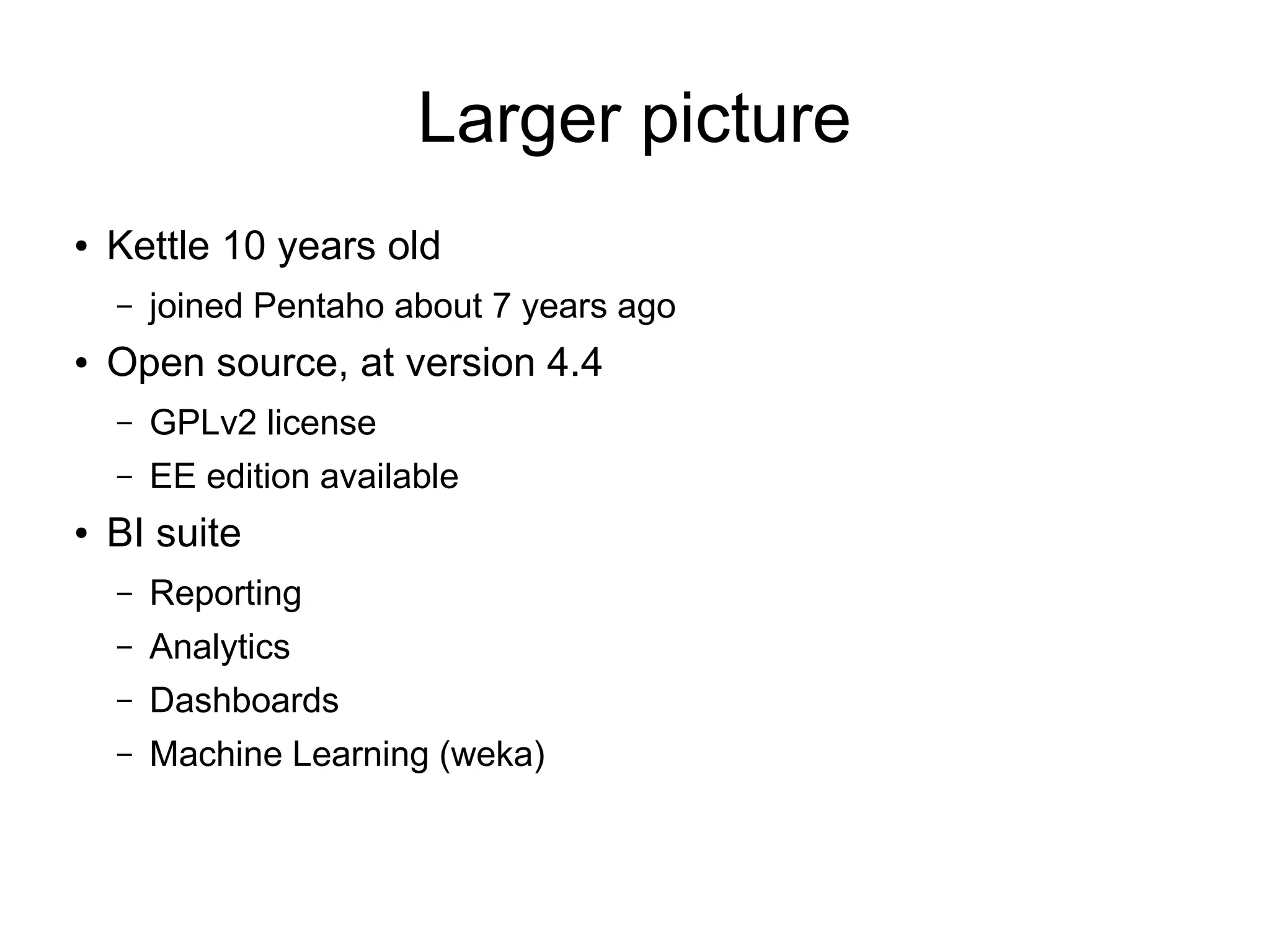 Larger picture
● Kettle 10 years old
– joined Pentaho about 7 years ago
● Open source, at version 4.4
– GPLv2 license
– EE edition available
● BI suite
– Reporting
– Analytics
– Dashboards
– Machine Learning (weka)
 