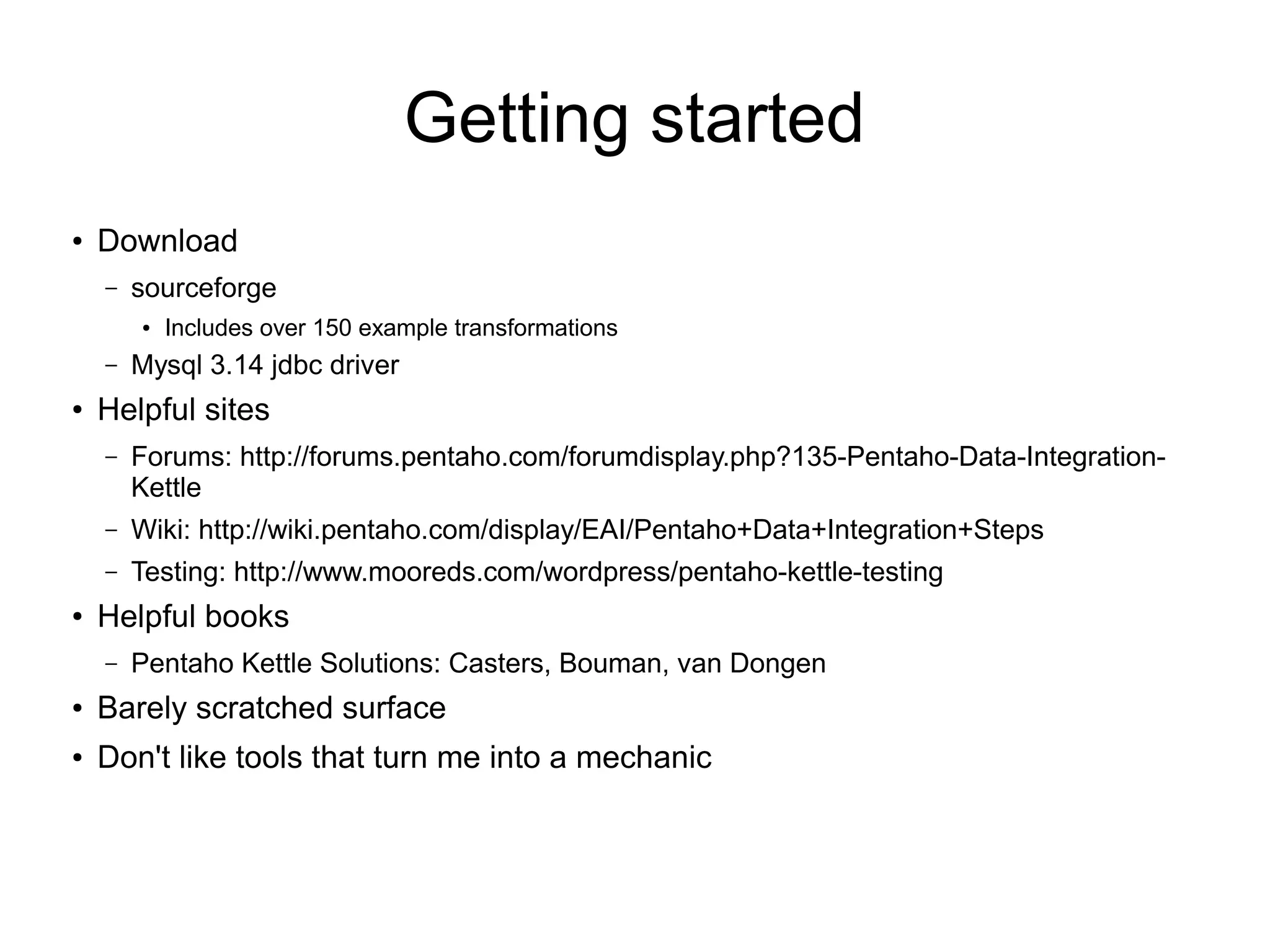 Getting started
● Download
– sourceforge
● Includes over 150 example transformations
– Mysql 3.14 jdbc driver
● Helpful sites
– Forums: http://forums.pentaho.com/forumdisplay.php?135-Pentaho-Data-Integration-
Kettle
– Wiki: http://wiki.pentaho.com/display/EAI/Pentaho+Data+Integration+Steps
– Testing: http://www.mooreds.com/wordpress/pentaho-kettle-testing
● Helpful books
– Pentaho Kettle Solutions: Casters, Bouman, van Dongen
● Barely scratched surface
● Don't like tools that turn me into a mechanic
 