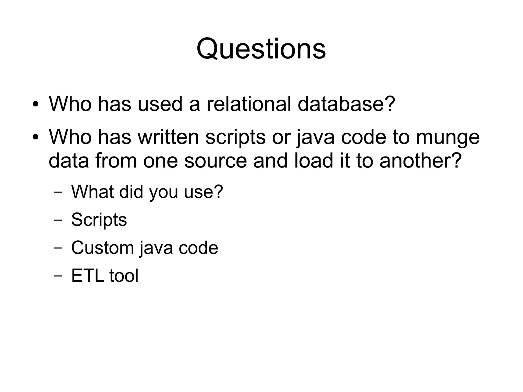 Questions
● Who has used a relational database?
● Who has written scripts or java code to munge
data from one source and load it to another?
– What did you use?
– Scripts
– Custom java code
– ETL tool
 