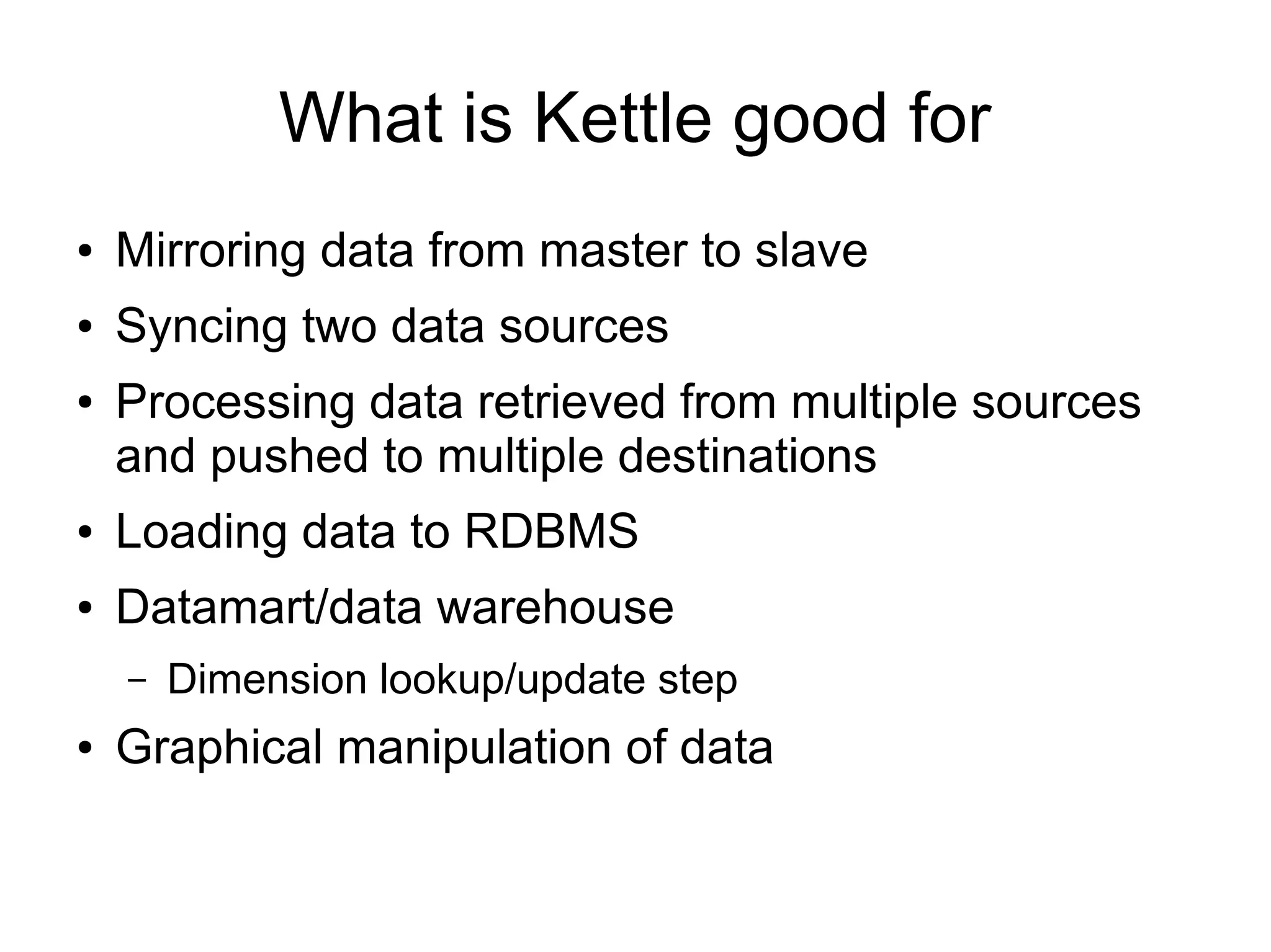 What is Kettle good for
● Mirroring data from master to slave
● Syncing two data sources
● Processing data retrieved from multiple sources
and pushed to multiple destinations
● Loading data to RDBMS
● Datamart/data warehouse
– Dimension lookup/update step
● Graphical manipulation of data
 