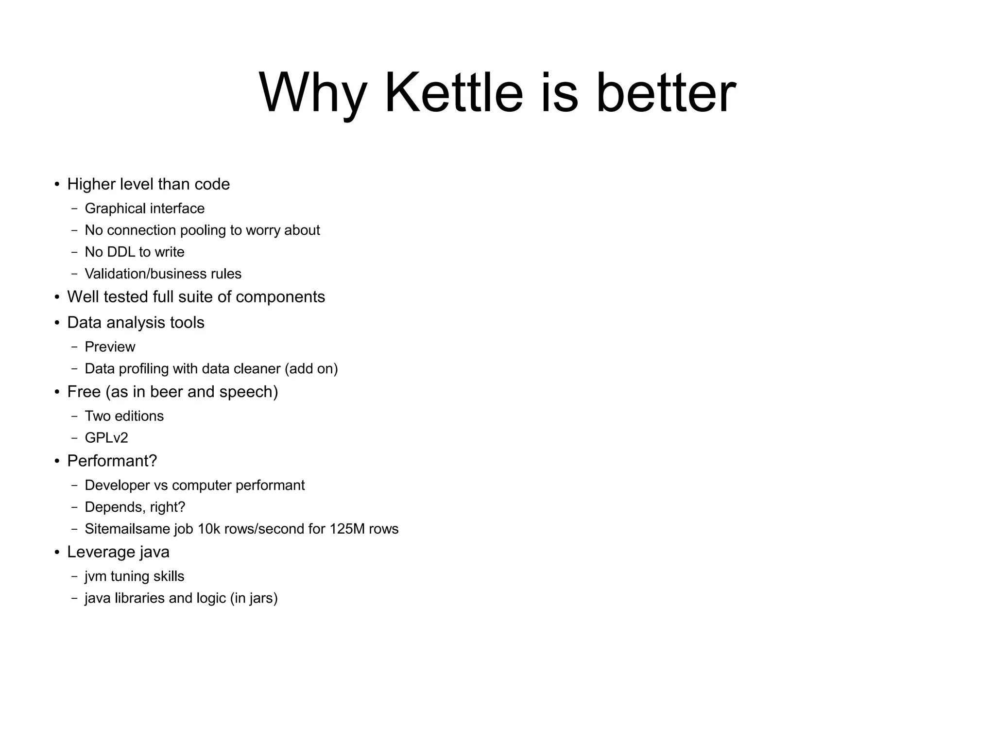 Why Kettle is better
● Higher level than code
– Graphical interface
– No connection pooling to worry about
– No DDL to write
– Validation/business rules
● Well tested full suite of components
● Data analysis tools
– Preview
– Data profiling with data cleaner (add on)
● Free (as in beer and speech)
– Two editions
– GPLv2
● Performant?
– Developer vs computer performant
– Depends, right?
– Sitemailsame job 10k rows/second for 125M rows
● Leverage java
– jvm tuning skills
– java libraries and logic (in jars)
 