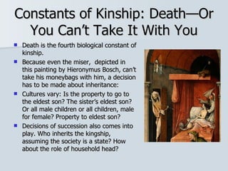 Constants of Kinship: Death—Or You Can’t Take It With You Death is the fourth biological constant of kinship. Because even the miser,  depicted in this painting by Hieronymus Bosch, can’t take his moneybags with him, a decision has to be made about inheritance: Cultures vary: Is the property to go to the eldest son? The sister’s eldest son? Or all male children or all children, male for female? Property to eldest son? Decisions of succession also comes into play. Who inherits the kingship, assuming the society is a state? How about the role of household head? 