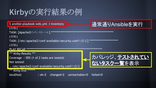 KirbyΌgнY
$ ansible-playbook web.yml -i inventory
(ʡ)
TASK: [Apache2Υ󥹥ȩ`] *
(ʡ)
TASK: [/etc/apache2/conf-available/security.confO] *
(ʡ)
PLAY RECAP ***
*** Kirby Results ***
Coverage : 50% (1 of 2 tasks are tested)
Not tested:
- /etc/apache2/conf-available/security.confO
*** Kirby End **
localhost : ok=2 changed=2 unreachable=0 failed=0
ͨͨAnsibleg
ХåƥȤƤ
ʤһEʾ
 