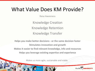 What Value Does KM Provide? Knowledge Creation Knowledge Retention Knowledge Transfer Raise Awareness Helps you make better decisions - or the same decision faster Stimulates innovation and growth Makes it easier to find relevant knowledge, info and resources Helps you leverage existing expertise and experience Makes us more agile, sustainable and viable 