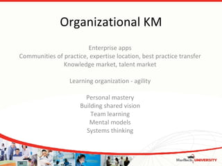 Organizational KM Enterprise apps Communities of practice, expertise location, best practice transfer Knowledge market, talent market Learning organization - agility Personal mastery Building shared vision Team learning Mental models Systems thinking 