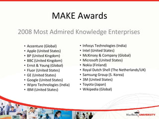 MAKE Awards 2008 Most Admired Knowledge Enterprises Accenture (Global)  Apple (United States)  BP (United Kingdom)  BBC (United Kingdom)  Ernst & Young (Global)  Fluor (United States)  GE (United States)  Google (United States)  Wipro Technologies (India) IBM (United States)  Infosys Technologies (India)  Intel (United States)  McKinsey & Company (Global)  Microsoft (United States)  Nokia (Finland)  Royal Dutch Shell (The Netherlands/UK)  Samsung Group (S. Korea)  3M (United States)  Toyota (Japan)  Wikipedia (Global)  