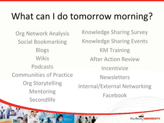 What can I do tomorrow morning? Org Network Analysis Social Bookmarking Blogs Wikis Podcasts Communities of Practice Org Storytelling Mentoring Secondlife Knowledge Sharing Survey Knowledge Sharing Events KM Training After Action Review Incentivize Newsletters Internal/External Networking Facebook 