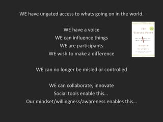 WE have ungated access to whats going on in the world. WE have a voice WE can influence things WE are participants WE wish to make a difference WE can no longer be misled or controlled WE can collaborate, innovate Social tools enable this…  Our mindset/willingness/awareness enables this… 