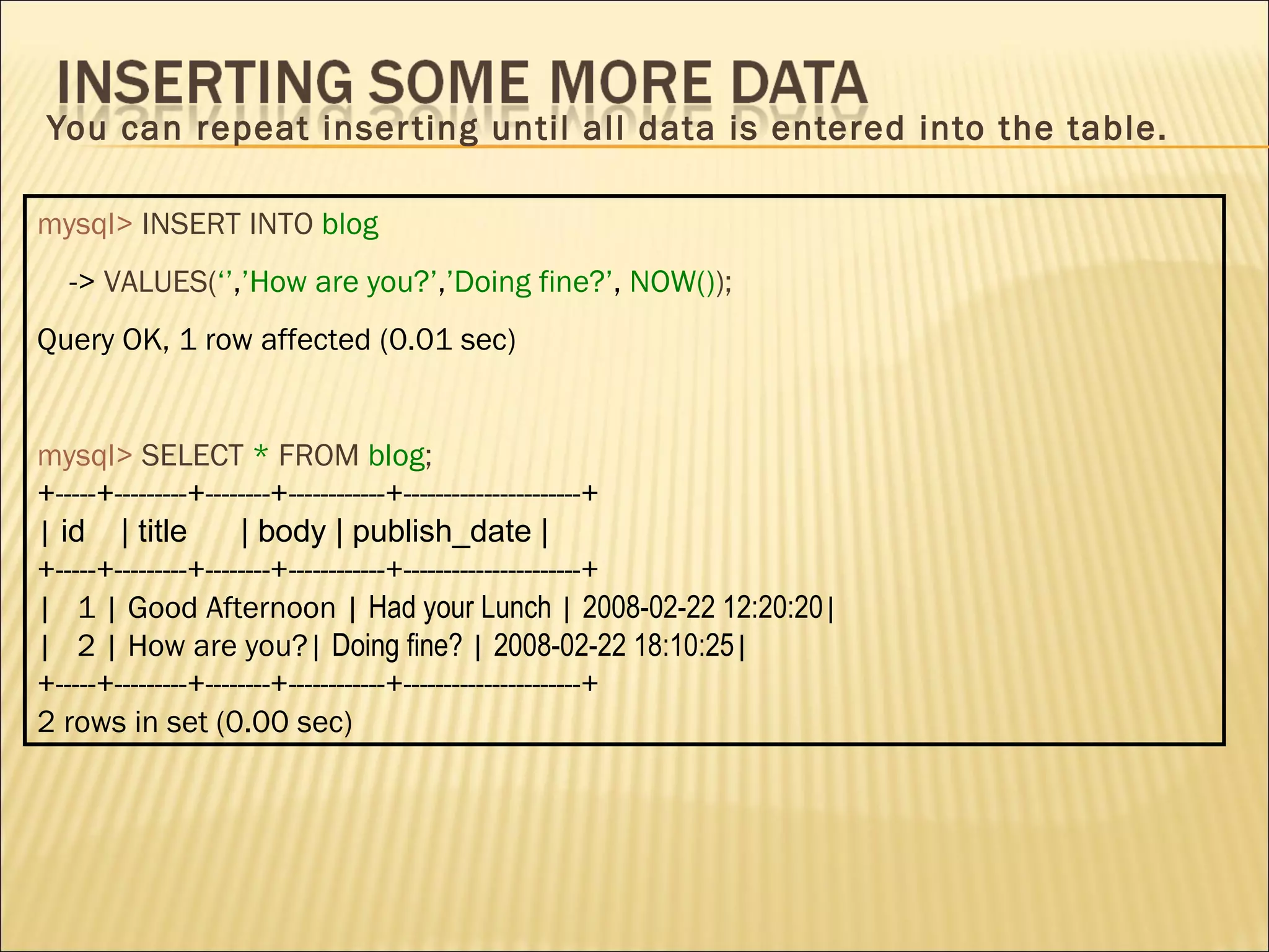 You can repeat inserting until all data is entered into the table. mysql>   INSERT INTO   blog ->  VALUES( ‘’ , ’How are you?’ , ’Doing fine?’ ,  NOW() ); Query OK, 1 row affected (0.01 sec) mysql>   SELECT   *   FROM   blog ; +-----+---------+--------+------------+----------------------+ |  id  | title  | body | publish_date | +-----+---------+--------+------------+----------------------+ |  1 | Good Afternoon |  Had your Lunch  |  2008-02-22 12:20:20 | |  2 | How are you?|  Doing fine?  |  2008-02-22 18:10:25 | +-----+---------+--------+------------+----------------------+ 2 rows in set (0.00 sec) 