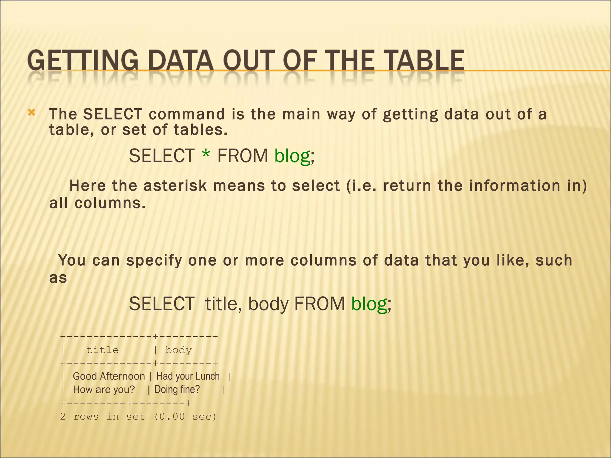 The SELECT command is the main way of getting data out of a table, or set of tables.  SELECT  *  FROM  blog ;  Here the asterisk means to select (i.e. return the information in) all columns.  You can specify one or more columns of data that you like, such as  SELECT  title, body FROM  blog ; +-------------+--------+ |  title  | body | +-------------+--------+ |  Good Afternoon |  Had your Lunch  | |  How are you?  |  Doing fine?   | +---------+--------+ 2 rows in set (0.00 sec) 