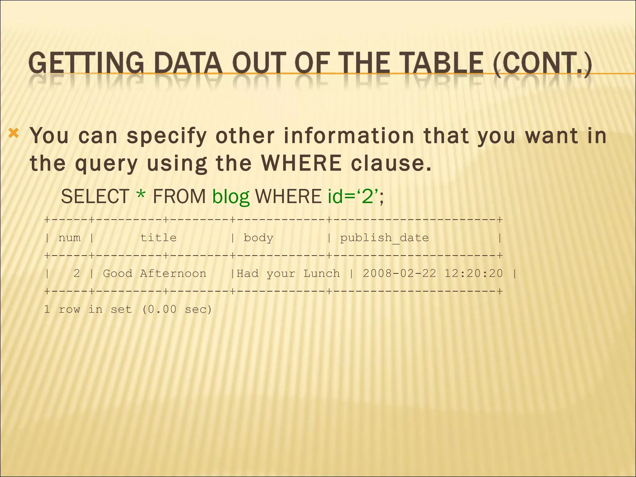 You can specify other information that you want in the query using the WHERE clause.  SELECT  *  FROM  blog  WHERE  id=‘2’ ; +-----+---------+--------+------------+----------------------+ | num |  title  | body  | publish_date  | +-----+---------+--------+------------+----------------------+ |  2 | Good Afternoon  |Had your Lunch | 2008-02-22 12:20:20 | +-----+---------+--------+------------+----------------------+ 1 row in set (0.00 sec) 