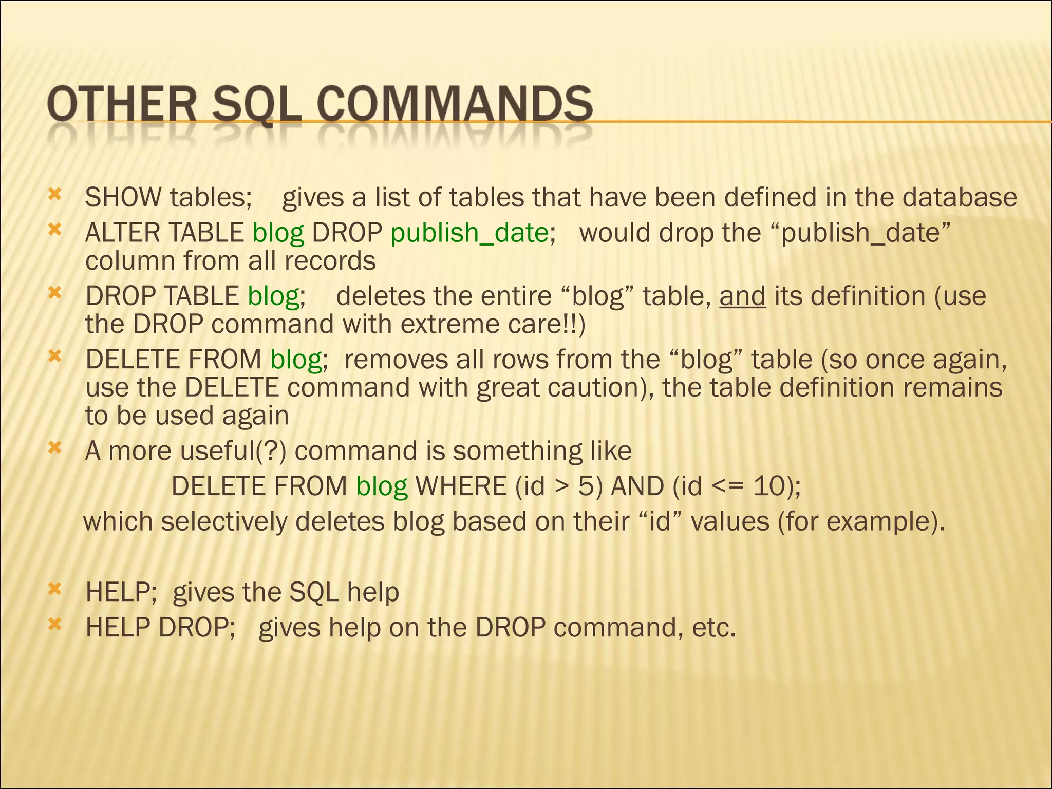 SHOW tables;  gives a list of tables that have been defined in the database ALTER TABLE  blog  DROP  publish_date ;  would drop the “publish_date” column from all records DROP TABLE  blog ;  deletes the entire “blog” table,  and  its definition (use the DROP command with extreme care!!) DELETE FROM  blog ;  removes all rows from the “blog” table (so once again, use the DELETE command with great caution), the table definition remains to be used again A more useful(?) command is something like  DELETE FROM  blog  WHERE   (id > 5) AND (id <= 10); which selectively deletes blog based on their “id” values (for example).  HELP;  gives the SQL help HELP DROP;  gives help on the DROP command, etc.  