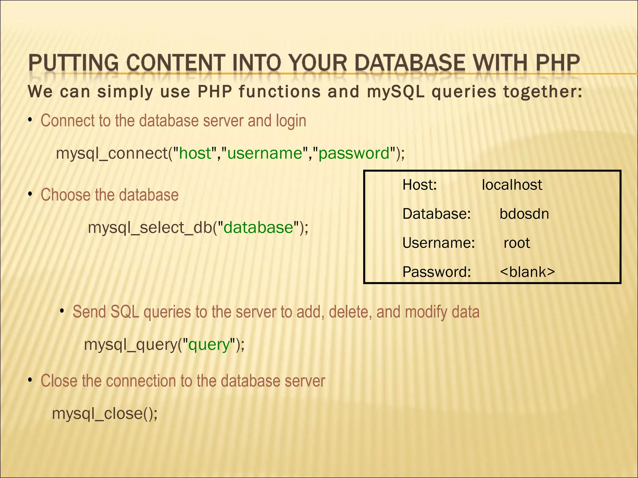 We can simply use PHP functions and mySQL queries together: Host:  localhost Database:  bdosdn  Username:  root Password:  <blank> Connect to the database server and login mysql_connect( " host "," username "," password " ); Choose the database mysql_select_db( " database " ); Send SQL queries to the server to add, delete, and modify data mysql_query( " query " ); Close  the connection to the database server mysql_close(); 