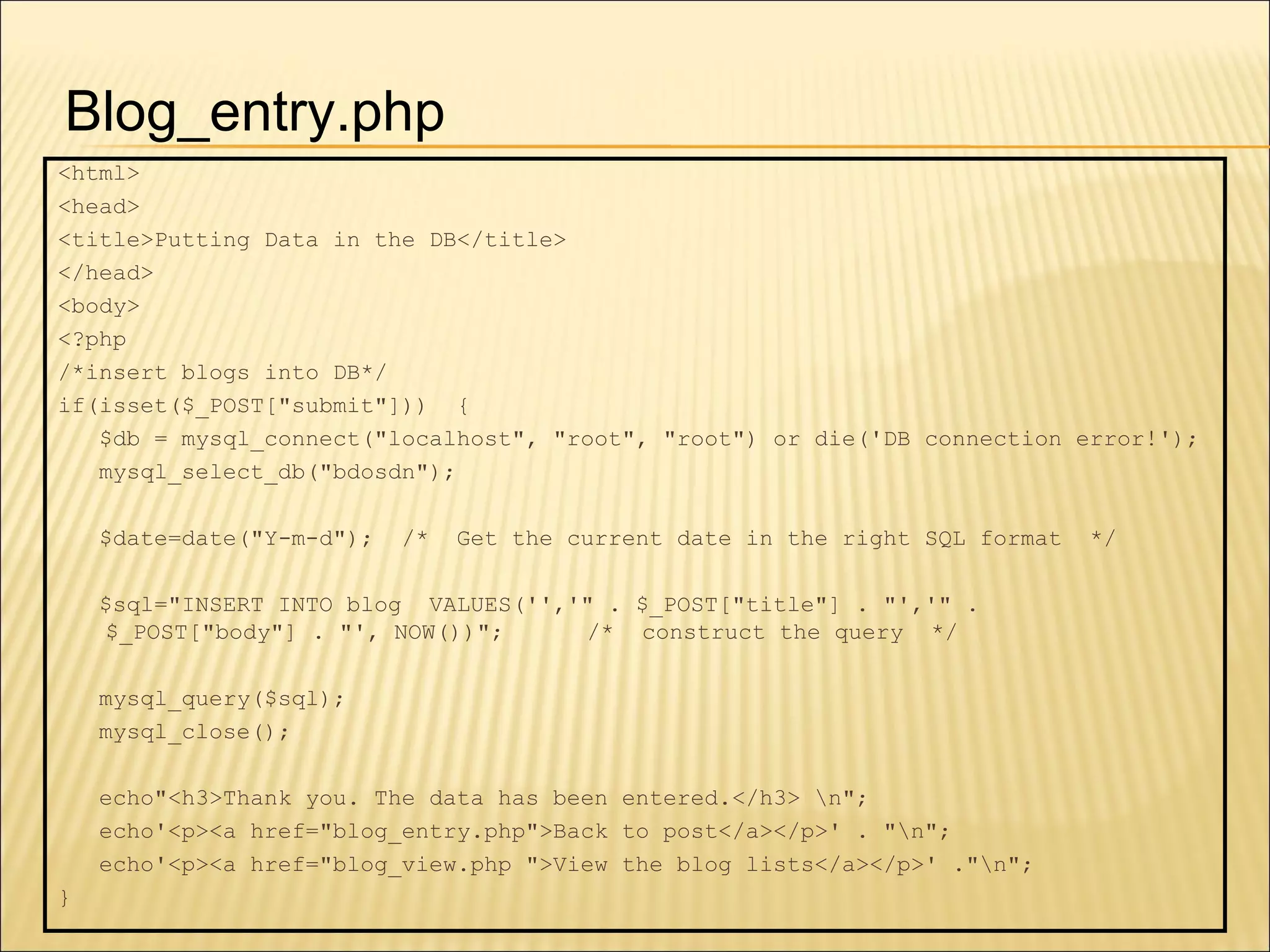 <html> <head> <title>Putting Data in the DB</title> </head> <body> <?php /*insert blogs into DB*/ if(isset($_POST["submit"]))  { $db = mysql_connect("localhost", "root", "root") or die('DB connection error!'); mysql_select_db("bdosdn"); $date=date("Y-m-d");  /*  Get the current date in the right SQL format  */ $sql="INSERT INTO blog  VALUES('','" . $_POST["title"] . "','" . $_POST["body"] . "', NOW())";  /*  construct the query  */ mysql_query($sql); mysql_close(); echo"<h3>Thank you. The data has been entered.</h3> \n"; echo'<p><a href="blog_entry.php">Back to post</a></p>' . "\n"; echo'<p><a href="blog_view.php ">View the blog lists</a></p>' ."\n"; } Blog_entry.php 