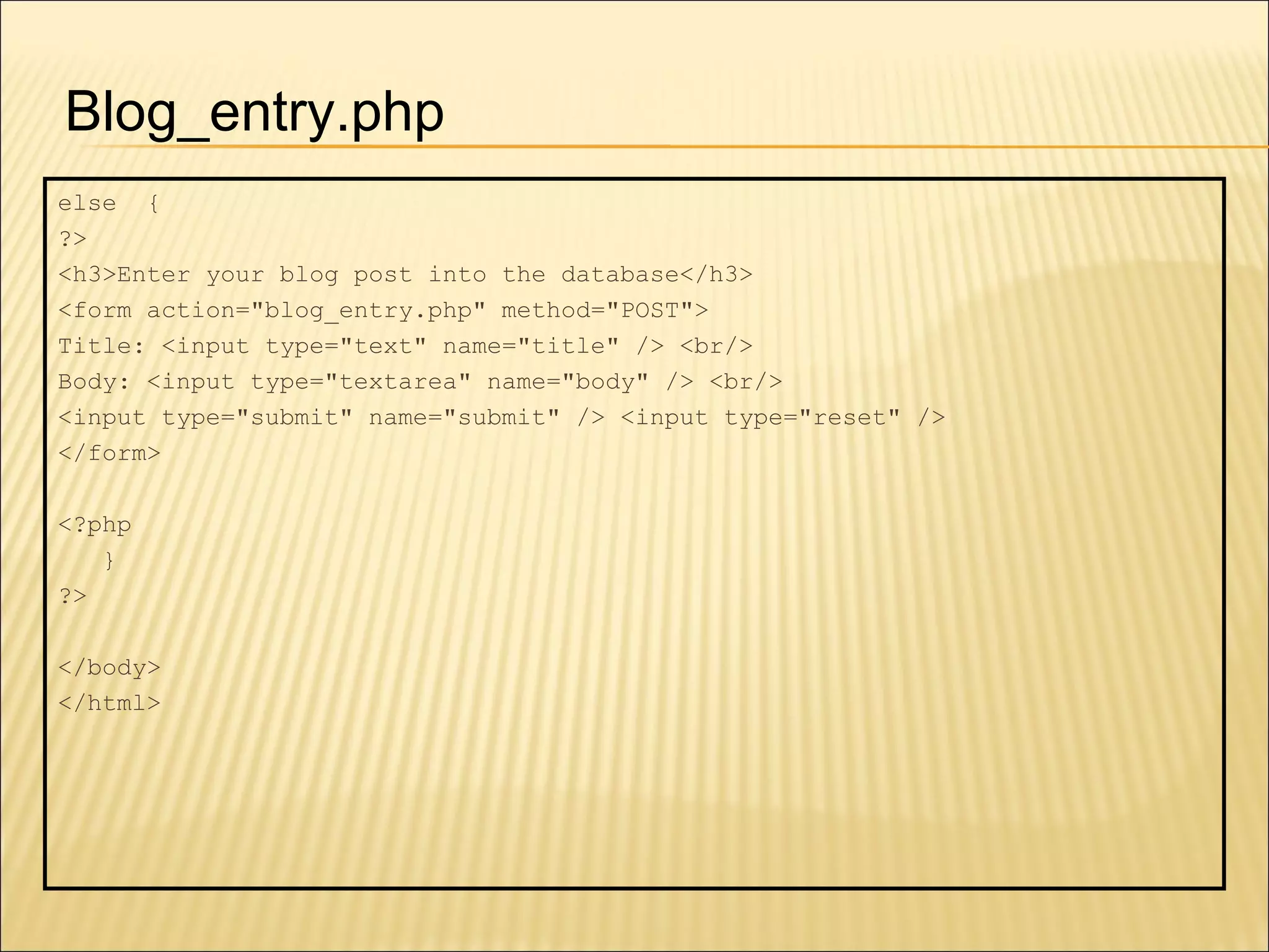 else  { ?>  <h3>Enter your blog post into the database</h3> <form action="blog_entry.php" method="POST"> Title: <input type="text" name="title" /> <br/> Body: <input type="textarea" name="body" /> <br/> <input type="submit" name="submit" /> <input type="reset" /> </form> <?php } ?> </body> </html> Blog_entry.php 