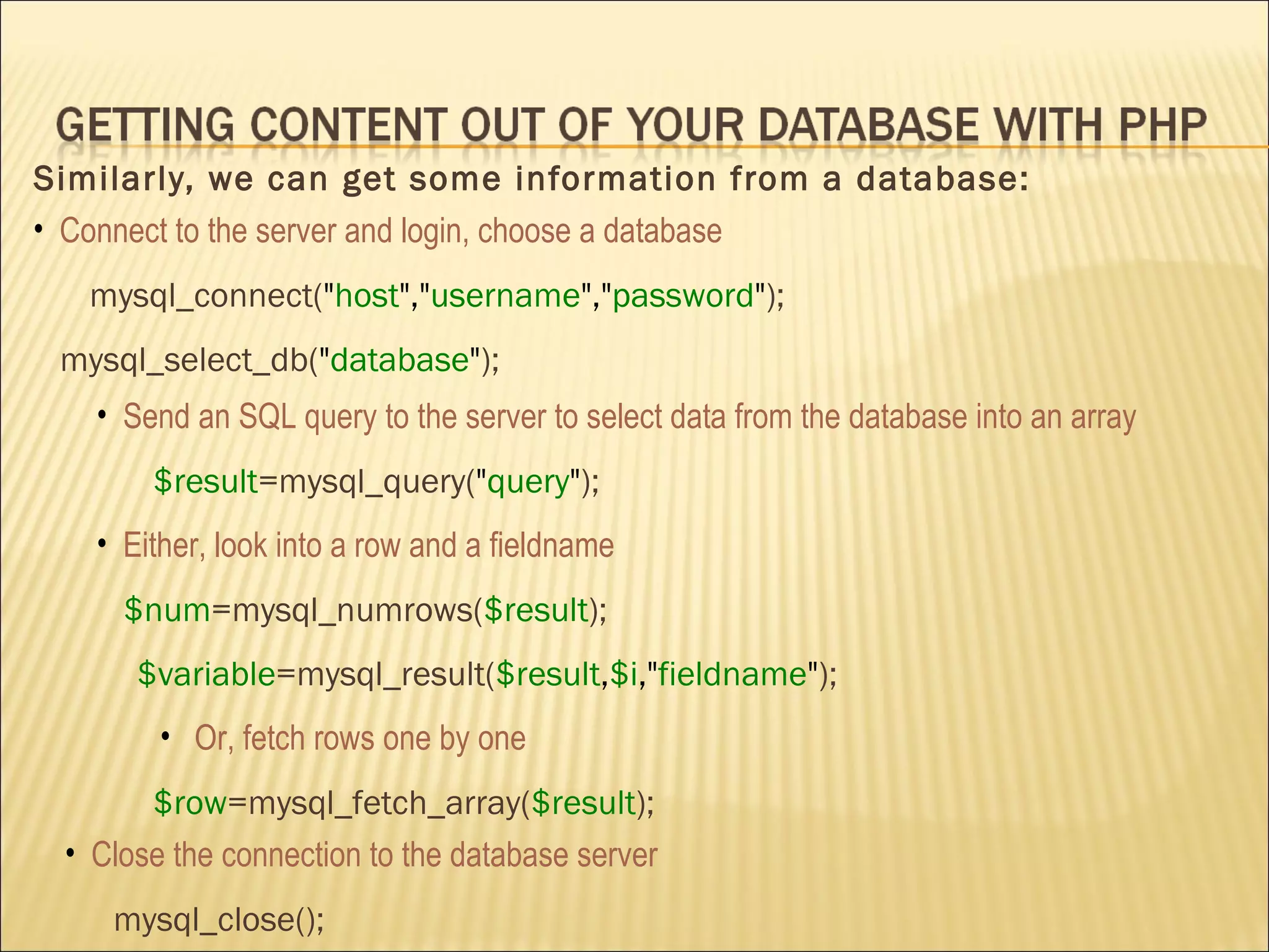 Similarly, we can get some information from a database: Connect to the server and login, choose a database mysql_connect( " host "," username "," password " ); mysql_select_db( " database " ); Send an SQL query to the server to select data from the database into  an array $result =mysql_query( " query " ); Either, look into a row and a fieldname $num =mysql_numrows( $result ); $variable =mysql_result( $result , $i ," fieldname " ); Or,  fetch rows one by one $row =mysql_fetch_array( $result ); Close  the connection to the database server mysql_close(); 