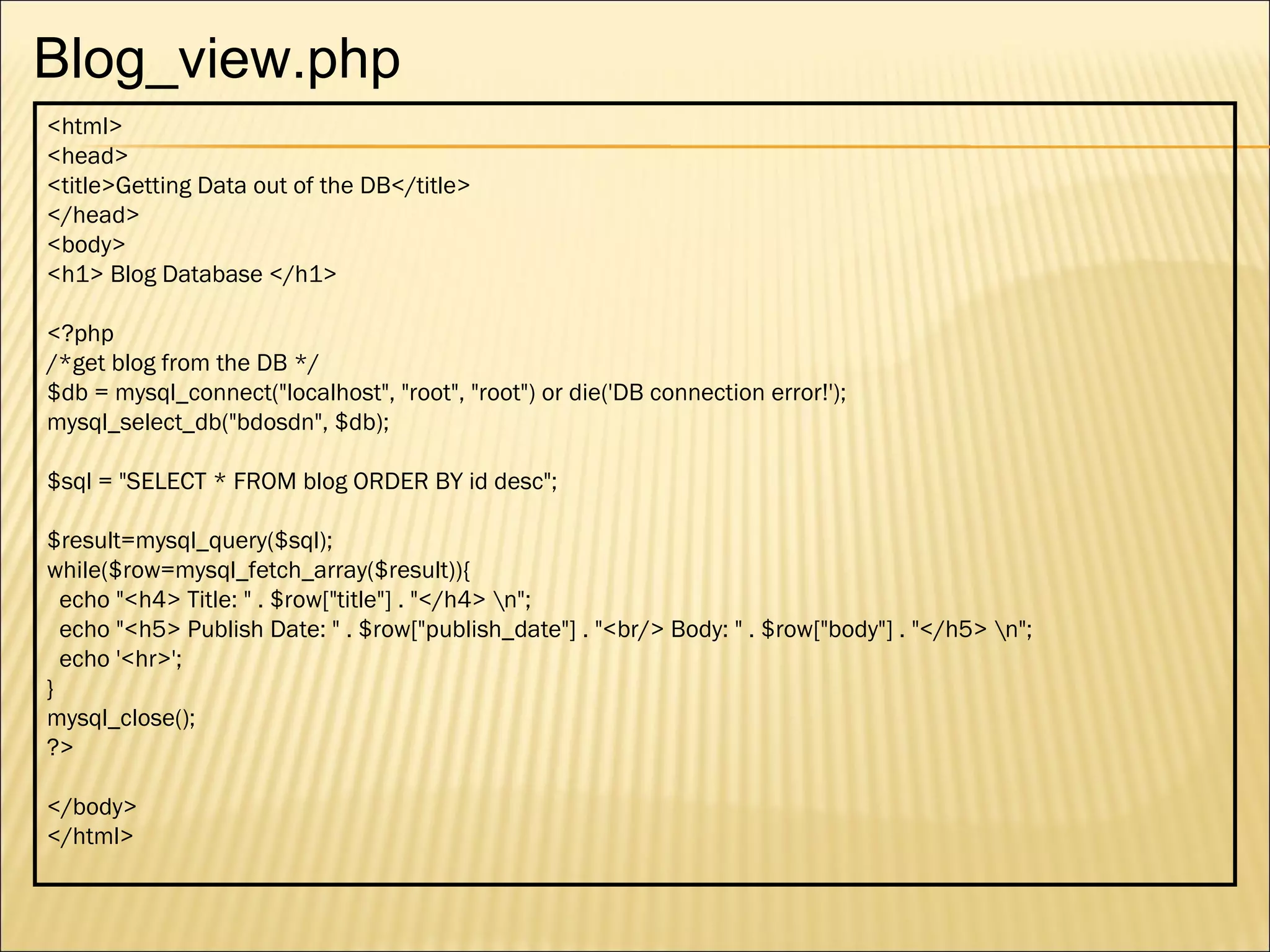 <html> <head> <title>Getting Data out of the DB</title> </head> <body> <h1> Blog Database </h1> <?php  /*get blog from the DB */ $db = mysql_connect("localhost", "root", "root") or die('DB connection error!'); mysql_select_db("bdosdn", $db); $sql = "SELECT * FROM blog ORDER BY id desc";  $result=mysql_query($sql); while($row=mysql_fetch_array($result)){ echo "<h4> Title: " . $row["title"] . "</h4> \n"; echo "<h5> Publish Date: " . $row["publish_date"] . "<br/> Body: " . $row["body"] . "</h5> \n"; echo '<hr>'; } mysql_close(); ?> </body> </html> Blog_view.php 