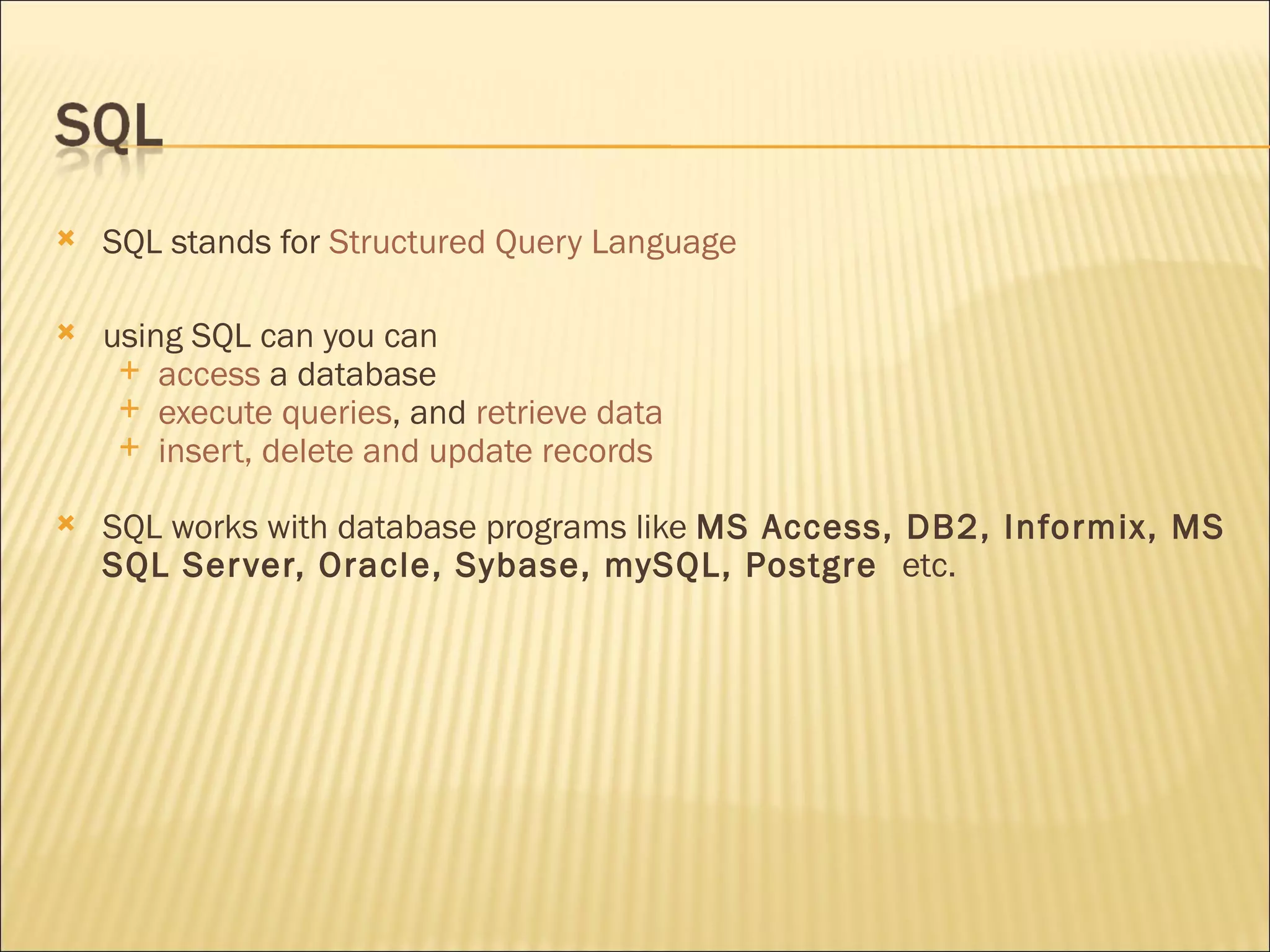 SQL stands for  Structured Query Language using SQL can you can access  a database execute queries , and  retrieve data insert, delete and update records SQL works with database programs like  MS Access, DB2, Informix, MS SQL Server, Oracle, Sybase, mySQL, Postgre   etc. 