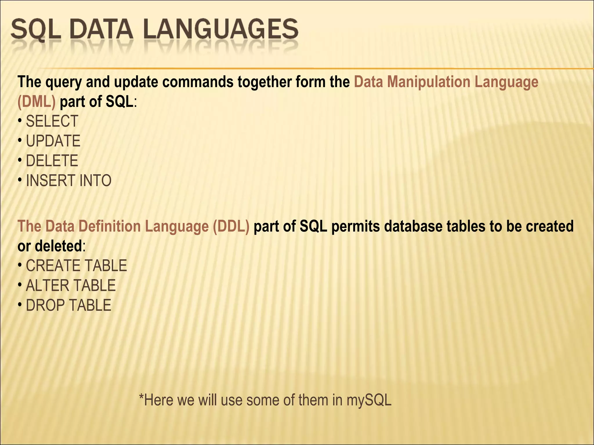 The Data Definition Language (DDL)  part of SQL permits database tables to be created or deleted : CREATE TABLE ALTER TABLE DROP TABLE The query and update commands together form the  Data Manipulation Language (DML)  part of SQL : SELECT UPDATE DELETE INSERT INTO *Here we will use some of them in mySQL 