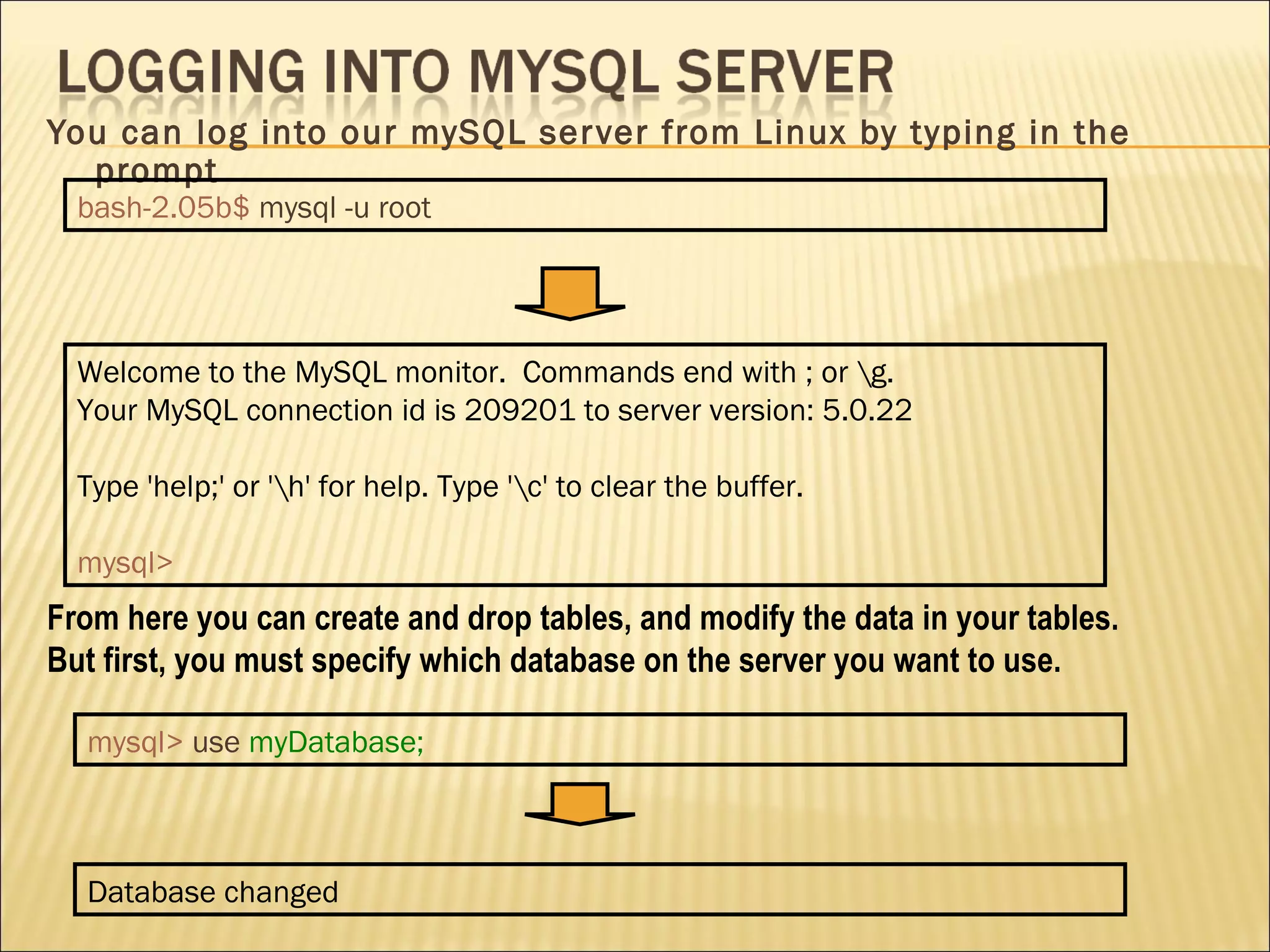You can log into our mySQL server from Linux by typing in the prompt From here you can create and drop tables, and modify the data in your tables. But first, you must specify which database on the server you want to use. bash-2.05b$   mysql -u root Welcome to the MySQL monitor.  Commands end with ; or \g. Your MySQL connection id is 209201 to server version: 5.0.22 Type 'help;' or '\h' for help. Type '\c' to clear the buffer. mysql> mysql>   use   myDatabase; Database changed 