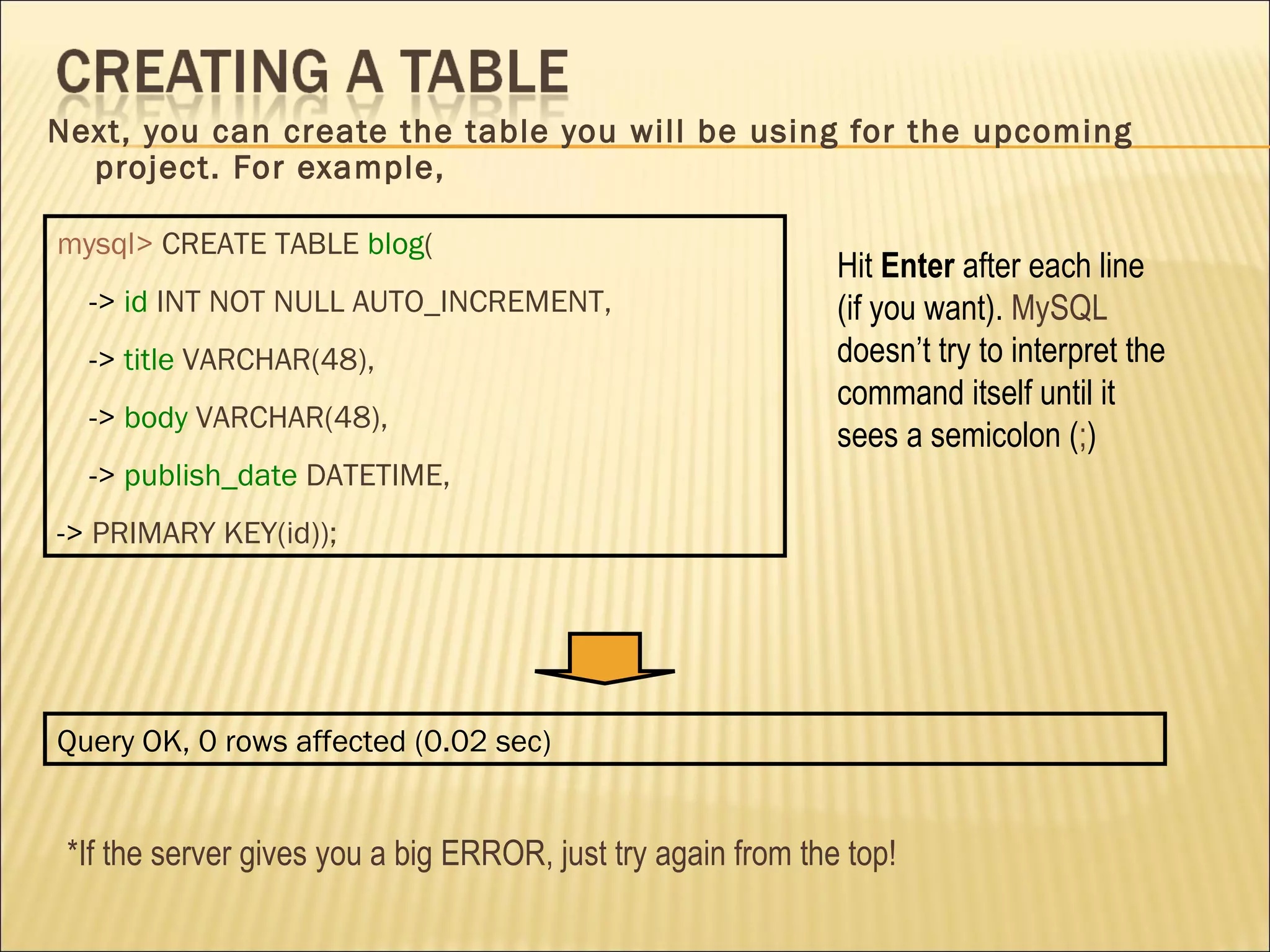 Next, you can create the table you will be using for the upcoming project. For example, mysql>   CREATE TABLE   blog ( ->  id   INT NOT NULL AUTO_INCREMENT, ->  title   VARCHAR(48), ->  body   VARCHAR(48), ->  publish_date   DATETIME, ->  PRIMARY KEY(id)); Hit  Enter  after each line (if you want).  MySQL  doesn’t try to interpret the command itself until it sees a semicolon ( ; ) Query OK, 0 rows affected (0.02 sec) *If the server gives you a big ERROR, just try again from the top! 