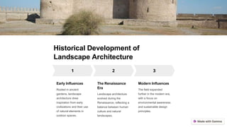 Historical Development of
Landscape Architecture
Early Influences
Rooted in ancient
gardens, landscape
architecture drew
inspiration from early
civilizations and their use
of natural elements in
outdoor spaces.
The Renaissance
Era
Landscape architecture
evolved during the
Renaissance, reflecting a
balance between human
culture and natural
landscapes.
Modern Influences
The field expanded
further in the modern era,
with a focus on
environmental awareness
and sustainable design
principles.
 