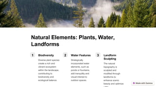 Natural Elements: Plants, Water,
Landforms
1 Biodiversity
Diverse plant species
create a rich and
vibrant ecosystem
within the landscape,
contributing to
biodiversity and
ecological balance.
2 Water Features
Strategically
incorporated water
elements, such as
ponds or fountains,
add tranquility and
visual interest to
outdoor spaces.
3 Landform
Sculpting
The natural
topography is
sculpted and
modified through
landforms to
enhance scenic
beauty and optimize
 