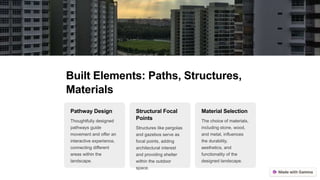 Built Elements: Paths, Structures,
Materials
Pathway Design
Thoughtfully designed
pathways guide
movement and offer an
interactive experience,
connecting different
areas within the
landscape.
Structural Focal
Points
Structures like pergolas
and gazebos serve as
focal points, adding
architectural interest
and providing shelter
within the outdoor
space.
Material Selection
The choice of materials,
including stone, wood,
and metal, influences
the durability,
aesthetics, and
functionality of the
designed landscape.
 
