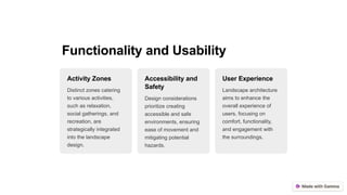 Functionality and Usability
Activity Zones
Distinct zones catering
to various activities,
such as relaxation,
social gatherings, and
recreation, are
strategically integrated
into the landscape
design.
Accessibility and
Safety
Design considerations
prioritize creating
accessible and safe
environments, ensuring
ease of movement and
mitigating potential
hazards.
User Experience
Landscape architecture
aims to enhance the
overall experience of
users, focusing on
comfort, functionality,
and engagement with
the surroundings.
 