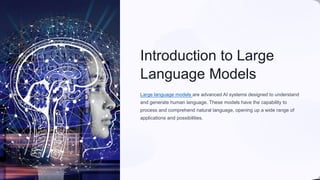 Introduction to Large
Language Models
Large language models are advanced AI systems designed to understand
and generate human language. These models have the capability to
process and comprehend natural language, opening up a wide range of
applications and possibilities.
 