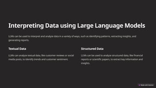 Interpreting Data using Large Language Models
LLMs can be used to interpret and analyze data in a variety of ways, such as identifying patterns, extracting insights, and
generating reports.
Textual Data
LLMs can analyze textual data, like customer reviews or social
media posts, to identify trends and customer sentiment.
Structured Data
LLMs can be used to analyze structured data, like financial
reports or scientific papers, to extract key information and
insights.
 