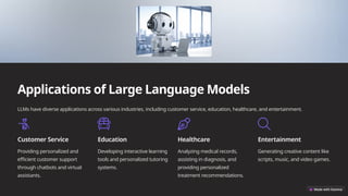 Applications of Large Language Models
LLMs have diverse applications across various industries, including customer service, education, healthcare, and entertainment.
Customer Service
Providing personalized and
efficient customer support
through chatbots and virtual
assistants.
Education
Developing interactive learning
tools and personalized tutoring
systems.
Healthcare
Analyzing medical records,
assisting in diagnosis, and
providing personalized
treatment recommendations.
Entertainment
Generating creative content like
scripts, music, and video games.
 