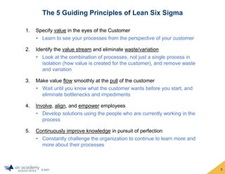 © 2021
The 5 Guiding Principles of Lean Six Sigma
1. Specify value in the eyes of the Customer
• Learn to see your processes from the perspective of your customer
2. Identify the value stream and eliminate waste/variation
• Look at the combination of processes, not just a single process in
isolation (how value is created for the customer), and remove waste
and variation
3. Make value flow smoothly at the pull of the customer
• Wait until you know what the customer wants before you start, and
eliminate bottlenecks and impediments
4. Involve, align, and empower employees
• Develop solutions using the people who are currently working in the
process
5. Continuously improve knowledge in pursuit of perfection
• Constantly challenge the organization to continue to learn more and
more about their processes
9
 