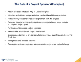 © 2021
The Role of a Project Sponsor (Champion)
• Knows the basic what and why of Lean Six Sigma
• Identifies and defines key projects that can best benefit the organization
• Helps identify belt candidates and aligns them with the projects
• Provides financial and organizational resources to train and equip belts to
accomplish project goals
• Reviews and discusses project progress
• Helps create and maintain project momentum
• Breaks down barriers to project completion and helps push the project over the
finish line
• Recognizes and rewards success
• Propagates and communicates success stories to generate cultural change
21
 