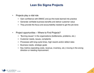© 2021
Lean Six Sigma Projects
• Projects play a vital role
‒ Gain confidence with DMAIC and put the tools learned into practice
‒ Generate verifiable business benefits and deliver customer value
‒ They provide the focus and accountability needed to get the job done
• Project opportunities – Where to Find Projects?
‒ “Burning issues” in the organizations (bottlenecks, problems, etc.)
‒ Customer needs, issues, complaints
‒ Processes with long cycle times, high rework and/or defect rates
‒ Business needs, strategic goals
‒ Key metrics (operating costs, revenue, inventory, etc.) moving in the wrong
direction or needing improvement
22
 