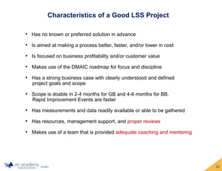 © 2021
Characteristics of a Good LSS Project
• Has no known or preferred solution in advance
• Is aimed at making a process better, faster, and/or lower in cost
• Is focused on business profitability and/or customer value
• Makes use of the DMAIC roadmap for focus and discipline
• Has a strong business case with clearly understood and defined
project goals and scope
• Scope is doable in 2-4 months for GB and 4-6 months for BB.
Rapid Improvement Events are faster
• Has measurements and data readily available or able to be gathered
• Has resources, management support, and proper reviews
• Makes use of a team that is provided adequate coaching and mentoring
23
 