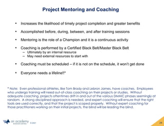 © 2021
Project Mentoring and Coaching
• Increases the likelihood of timely project completion and greater benefits
• Accomplished before, during, between, and after training sessions
• Mentoring is the role of a Champion and it is a continuous activity
• Coaching is performed by a Certified Black Belt/Master Black Belt
‒ Ultimately by an internal resource
‒ May need external resources to start with
• Coaching must be scheduled – if it is not on the schedule, it won’t get done
• Everyone needs a lifeline!!*
* Note: Even professional athletes, like Tom Brady and Lebron James, have coaches. Employees
who undergo training will need out-of-class coaching on their projects or studies. Without
adequate coaching, projects oftentimes drift in and out of the various DMAIC phases seemingly at
random. A strong disciplined approach is needed, and expert coaching will ensure that the right
tools are used correctly, and that the project is scoped properly. Without expert coaching for
those practitioners working on their initial projects, the blind will be leading the blind.
24
 