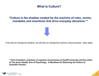 © 2020
What is Culture?
27
“Culture is the shadow created by the machine of rules, norms,
mandates and incentives that drive everyday decisions.”*
* Chris Chambers, professor of cognitive neuroscience at Cardiff University and the author
of The Seven Deadly Sins of Psychology: A Manifesto for Reforming the Culture of
Scientific Practice.
If we want to change the shadow, we will have to change the machine, piece by piece: baby steps.
 
