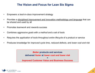 © 2021
The Vision and Focus for Lean Six Sigma
• Empowers a best-in-class improvement strategy
• Provides a disciplined improvement and innovation methodology and language that can
be shared and used by all
• Promotes teamwork and rewards success
• Combines aggressive goals with a method and a set of tools
• Requires the application of tools throughout entire lifecycle of a product or service
• Produces knowledge for improved cycle time, reduced defects, and lower cost and risk
Better products and services
delivered faster at lower cost and lower risk
=
Improved Customer Value and Business Success
29
 